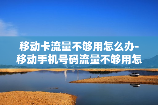 移动卡流量不够用怎么办-移动手机号码流量不够用怎么办