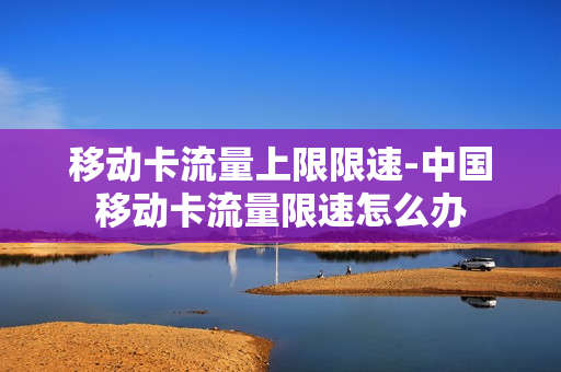 移动卡流量上限限速-中国移动卡流量限速怎么办