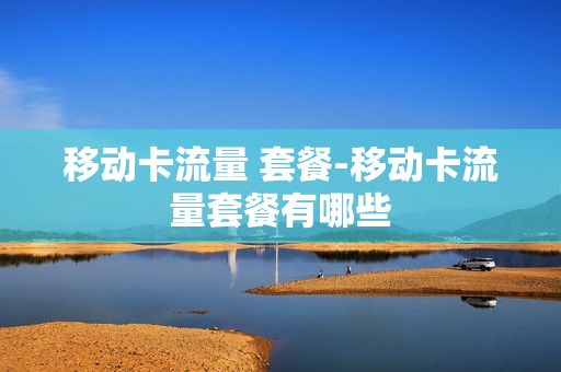移动卡流量 套餐-移动卡流量套餐有哪些