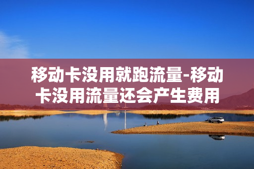 移动卡没用就跑流量-移动卡没用流量还会产生费用