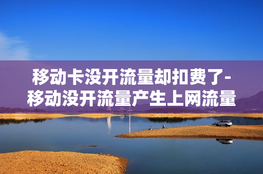 移动卡没开流量却扣费了-移动没开流量产生上网流量费怎么办
