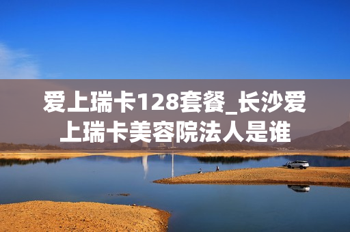 爱上瑞卡128套餐_长沙爱上瑞卡美容院法人是谁