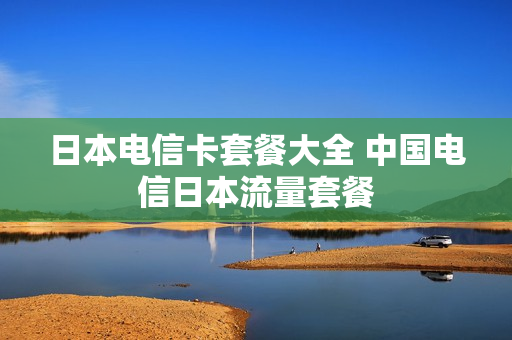 日本电信卡套餐大全 中国电信日本流量套餐