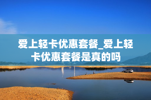 爱上轻卡优惠套餐_爱上轻卡优惠套餐是真的吗