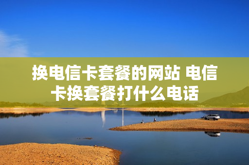 换电信卡套餐的网站 电信卡换套餐打什么电话