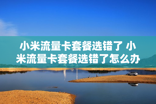 小米流量卡套餐选错了 小米流量卡套餐选错了怎么办