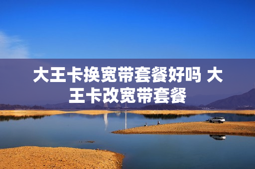 大王卡换宽带套餐好吗 大王卡改宽带套餐