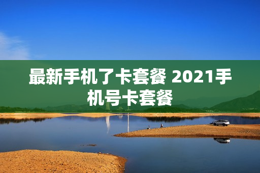 最新手机了卡套餐 2021手机号卡套餐
