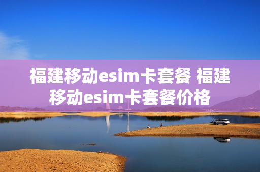 福建移动esim卡套餐 福建移动esim卡套餐价格