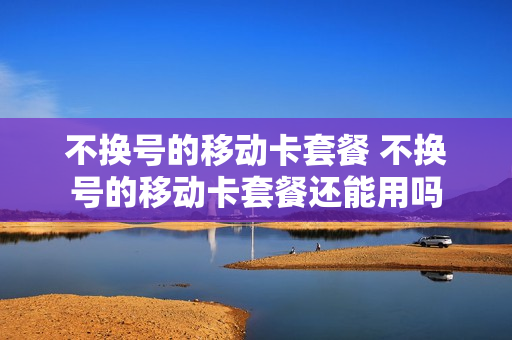 不换号的移动卡套餐 不换号的移动卡套餐还能用吗