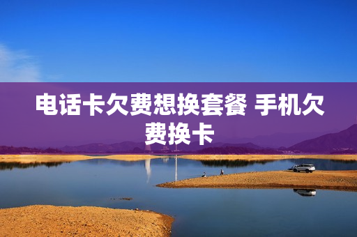 电话卡欠费想换套餐 手机欠费换卡
