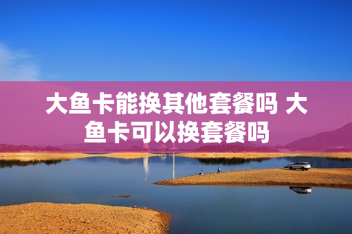 大鱼卡能换其他套餐吗 大鱼卡可以换套餐吗