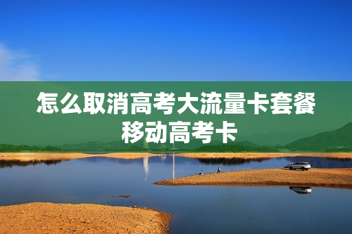 怎么取消高考大流量卡套餐 移动高考卡