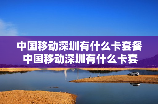 中国移动深圳有什么卡套餐 中国移动深圳有什么卡套餐可以办理