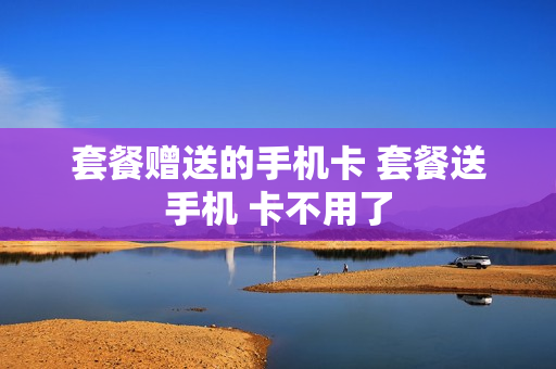 套餐赠送的手机卡 套餐送手机 卡不用了