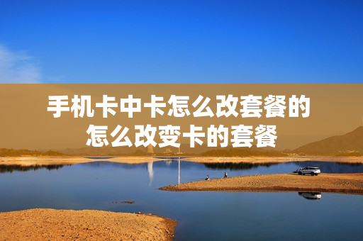 手机卡中卡怎么改套餐的 怎么改变卡的套餐