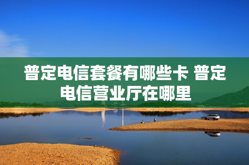 普定电信套餐有哪些卡 普定电信营业厅在哪里