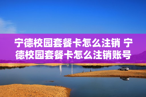 宁德校园套餐卡怎么注销 宁德校园套餐卡怎么注销账号