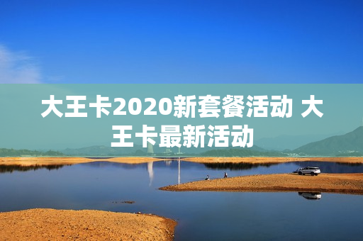 大王卡2020新套餐活动 大王卡最新活动