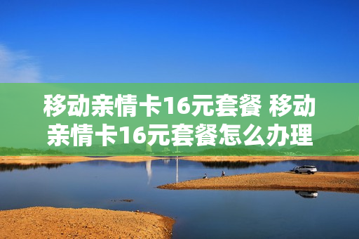 移动亲情卡16元套餐 移动亲情卡16元套餐怎么办理