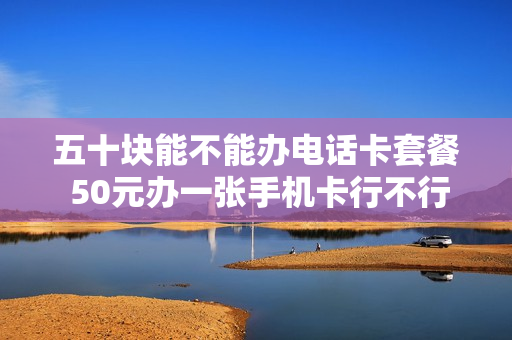 五十块能不能办电话卡套餐 50元办一张手机卡行不行