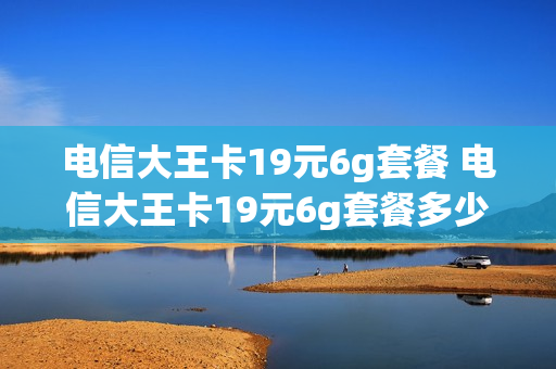 电信大王卡19元6g套餐 电信大王卡19元6g套餐多少钱