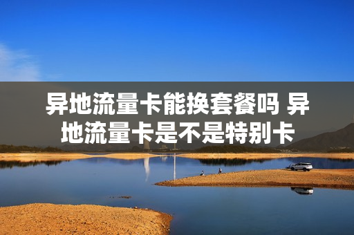 异地流量卡能换套餐吗 异地流量卡是不是特别卡