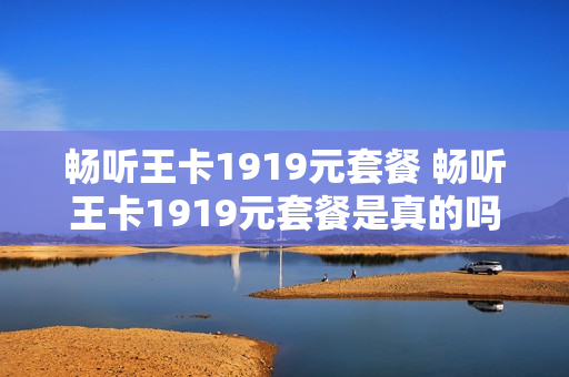 畅听王卡1919元套餐 畅听王卡1919元套餐是真的吗
