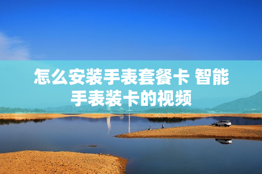 怎么安装手表套餐卡 智能手表装卡的视频