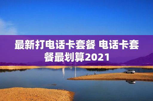 最新打电话卡套餐 电话卡套餐最划算2021