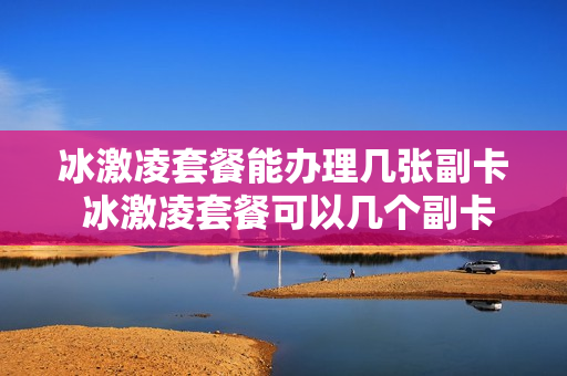 冰激凌套餐能办理几张副卡 冰激凌套餐可以几个副卡