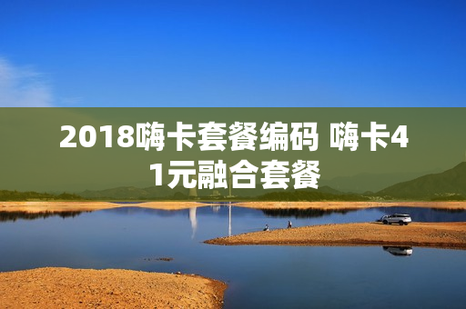 2018嗨卡套餐编码 嗨卡41元融合套餐