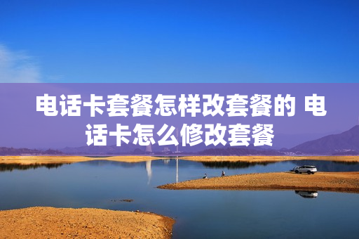 电话卡套餐怎样改套餐的 电话卡怎么修改套餐