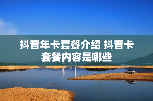 抖音年卡套餐介绍 抖音卡套餐内容是哪些