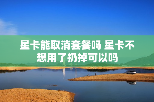 星卡能取消套餐吗 星卡不想用了扔掉可以吗