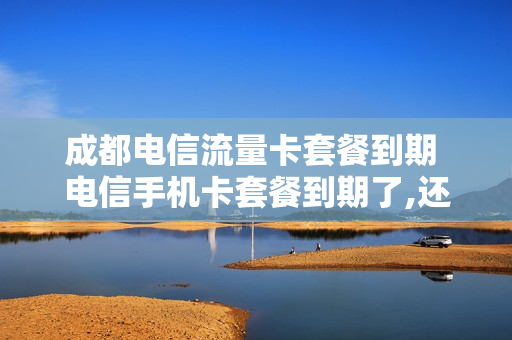 成都电信流量卡套餐到期 电信手机卡套餐到期了,还能用吗?