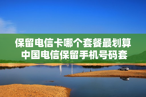 保留电信卡哪个套餐最划算 中国电信保留手机号码套餐