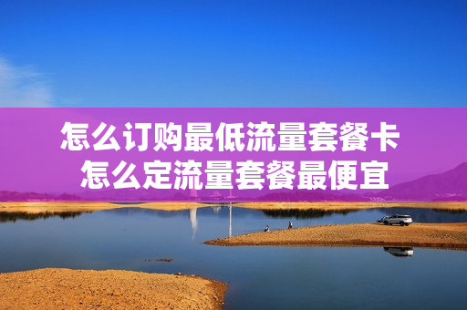 怎么订购最低流量套餐卡 怎么定流量套餐最便宜