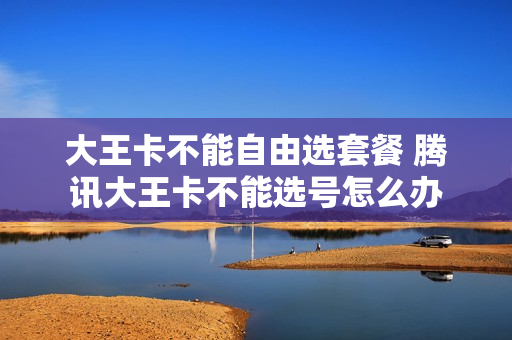 大王卡不能自由选套餐 腾讯大王卡不能选号怎么办