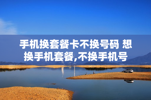 手机换套餐卡不换号码 想换手机套餐,不换手机号
