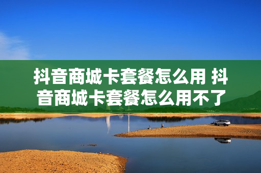 抖音商城卡套餐怎么用 抖音商城卡套餐怎么用不了