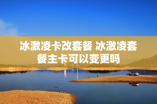 冰激凌卡改套餐 冰激凌套餐主卡可以变更吗