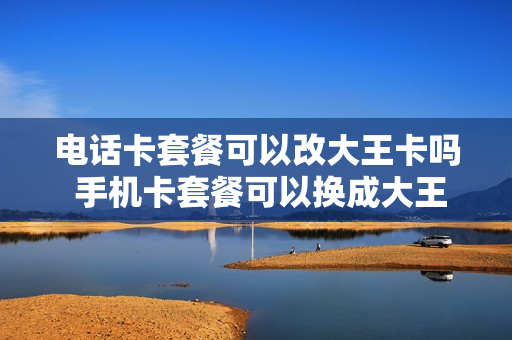 电话卡套餐可以改大王卡吗 手机卡套餐可以换成大王卡套餐嘛