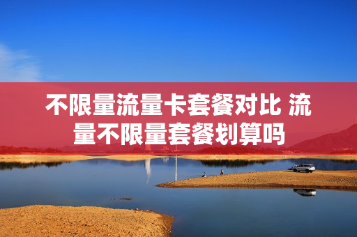 不限量流量卡套餐对比 流量不限量套餐划算吗
