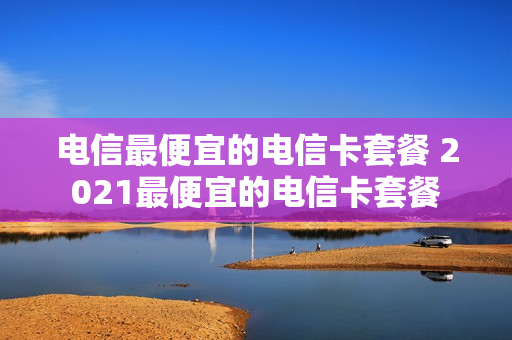 电信最便宜的电信卡套餐 2021最便宜的电信卡套餐