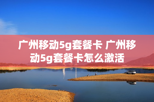 广州移动5g套餐卡 广州移动5g套餐卡怎么激活