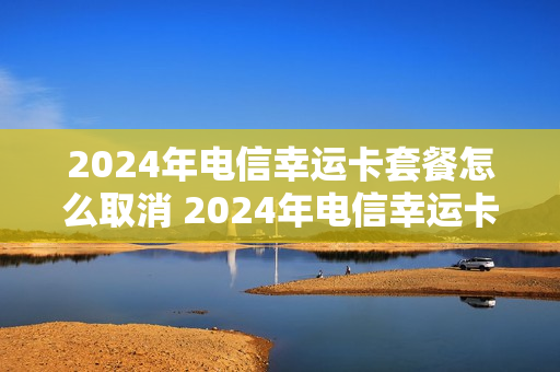 2024年电信幸运卡套餐怎么取消 2024年电信幸运卡套餐怎么取消订单