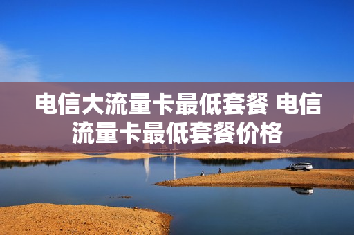 电信大流量卡最低套餐 电信流量卡最低套餐价格