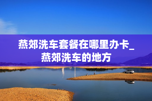 燕郊洗车套餐在哪里办卡_燕郊洗车的地方
