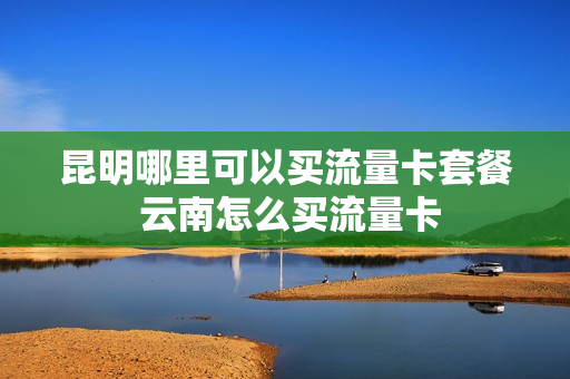 昆明哪里可以买流量卡套餐 云南怎么买流量卡
